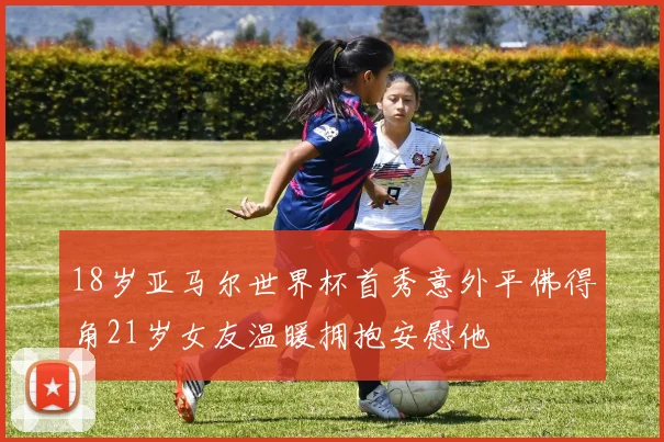18岁亚马尔世界杯首秀意外平佛得角21岁女友温暖拥抱安慰他