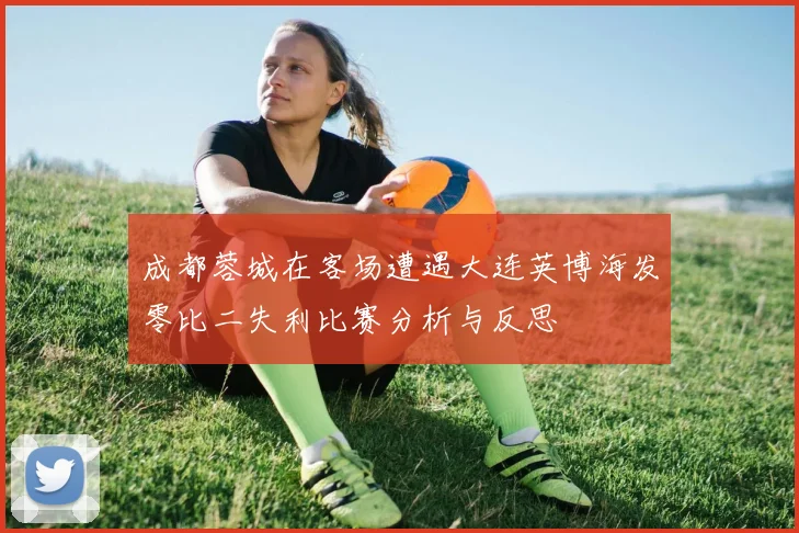 成都蓉城在客场遭遇大连英博海发零比二失利比赛分析与反思