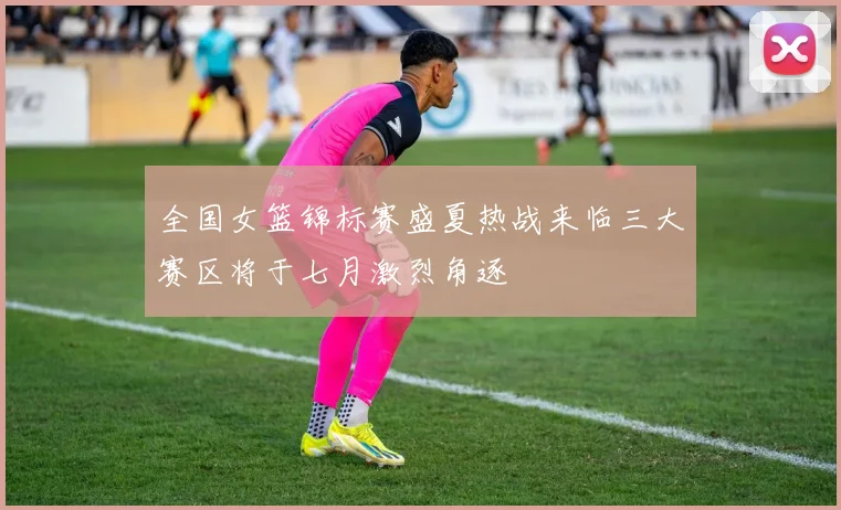 全国女篮锦标赛盛夏热战来临三大赛区将于七月激烈角逐