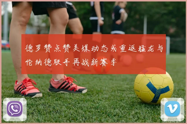 德罗赞点赞美媒动态或重返猛龙与伦纳德联手再战新赛季