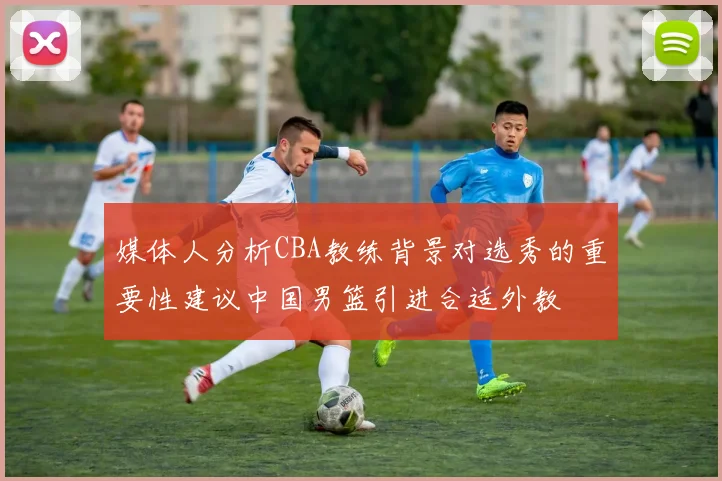 媒体人分析CBA教练背景对选秀的重要性建议中国男篮引进合适外教