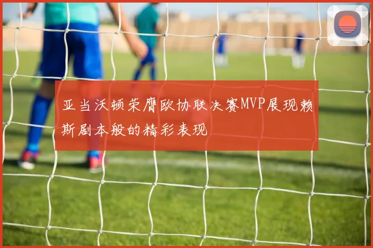亚当沃顿荣膺欧协联决赛MVP展现赖斯剧本般的精彩表现
