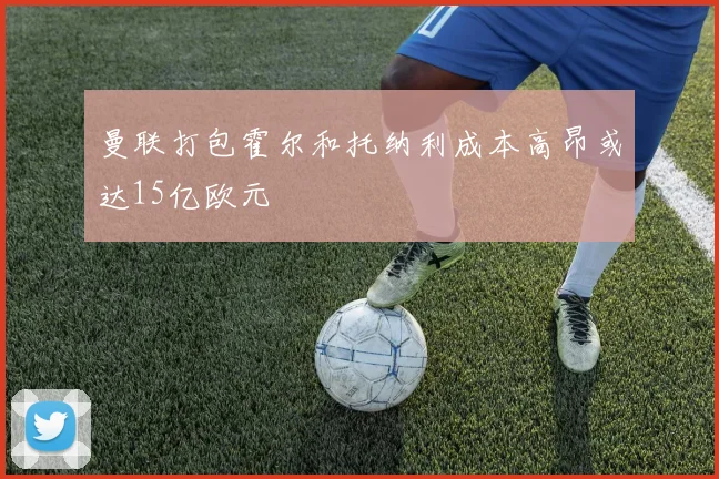 曼联打包霍尔和托纳利成本高昂或达15亿欧元