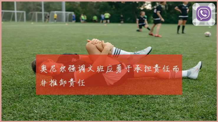 奥尼尔强调文班应勇于承担责任而非推卸责任