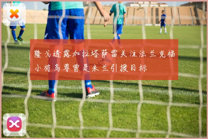 隆戈透露加拉塔萨雷关注法兰克福小将乌尊曾是米兰引援目标