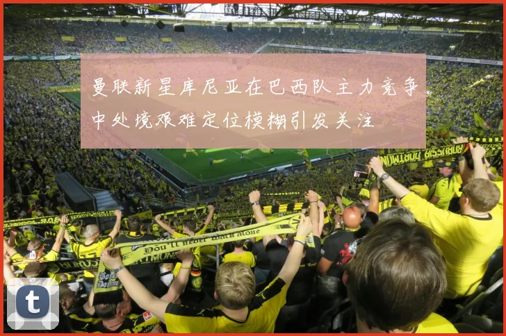 曼联新星库尼亚在巴西队主力竞争中处境艰难定位模糊引发关注