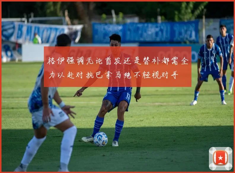 格伊强调无论首发还是替补都需全力以赴对抗巴拿马绝不轻视对手