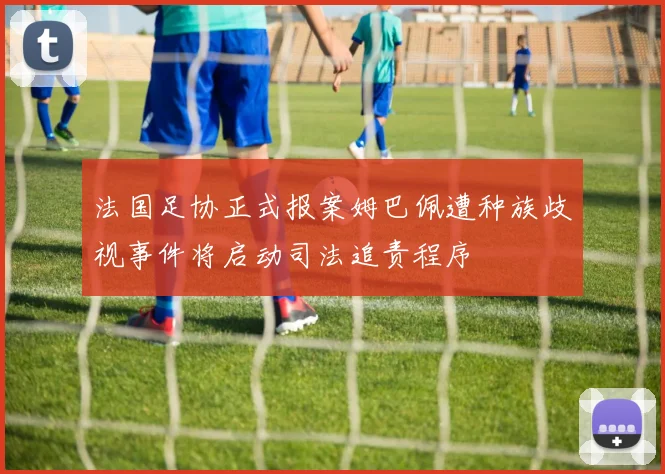 法国足协正式报案姆巴佩遭种族歧视事件将启动司法追责程序