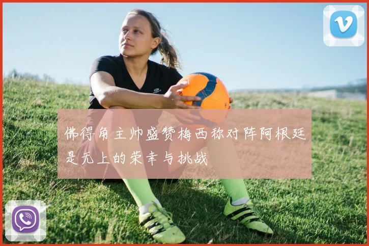 佛得角主帅盛赞梅西称对阵阿根廷是无上的荣幸与挑战