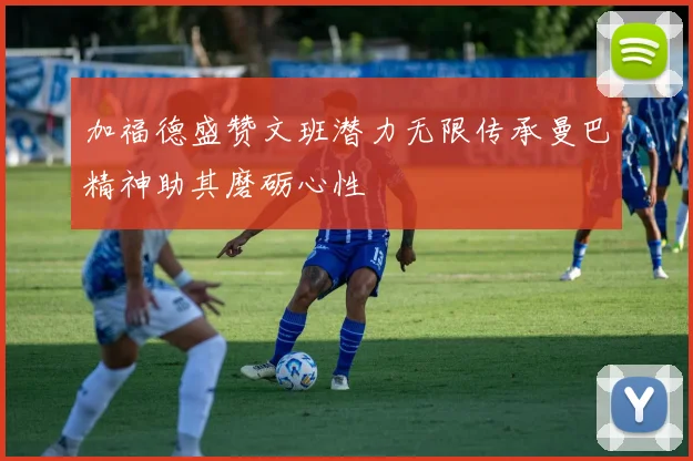 加福德盛赞文班潜力无限传承曼巴精神助其磨砺心性