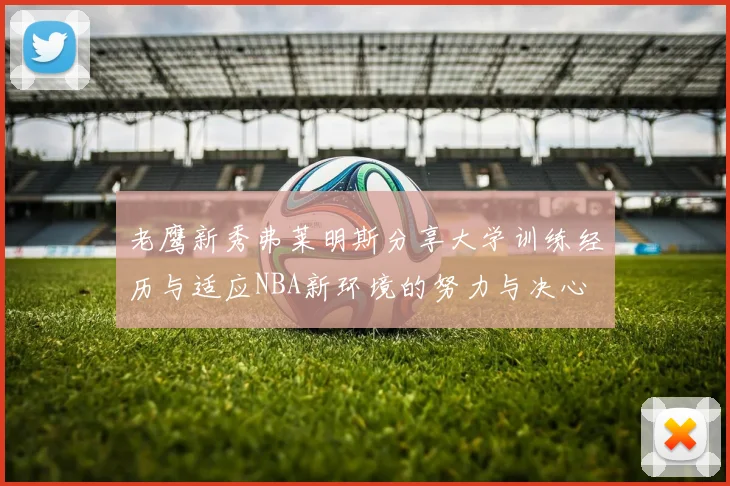 老鹰新秀弗莱明斯分享大学训练经历与适应NBA新环境的努力与决心