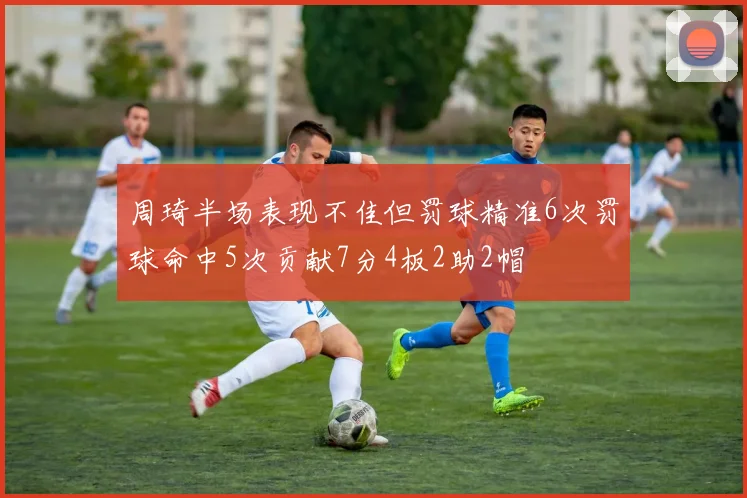 周琦半场表现不佳但罚球精准6次罚球命中5次贡献7分4板2助2帽