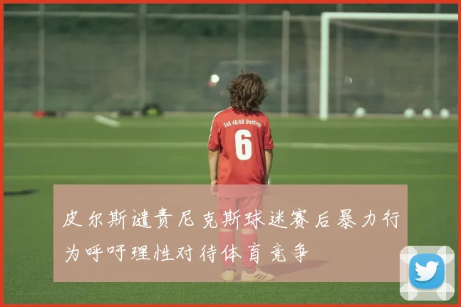 皮尔斯谴责尼克斯球迷赛后暴力行为呼吁理性对待体育竞争