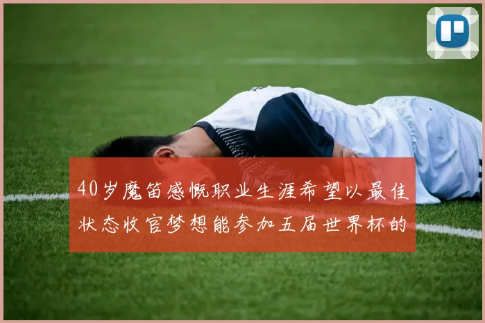 40岁魔笛感慨职业生涯希望以最佳状态收官梦想能参加五届世界杯的壮举