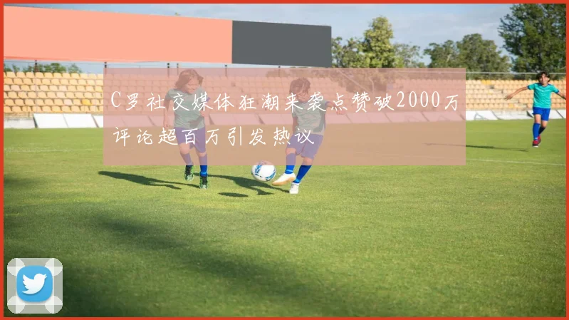 C罗社交媒体狂潮来袭点赞破2000万评论超百万引发热议