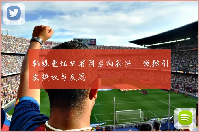 韩媒重组记者团后向孙兴慜致歉引发热议与反思