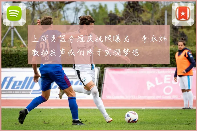 上海男篮夺冠庆祝照曝光偰李永炜激动发声我们终于实现梦想