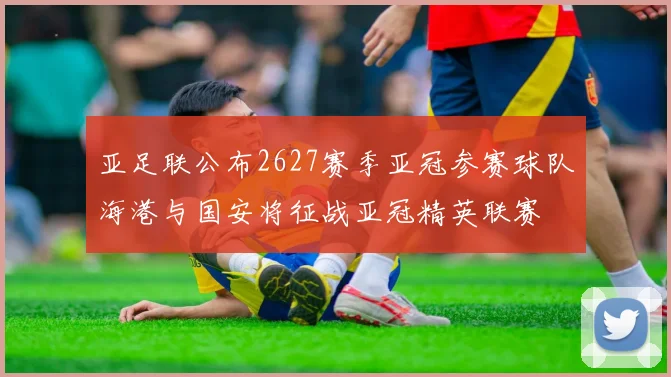亚足联公布2627赛季亚冠参赛球队海港与国安将征战亚冠精英联赛