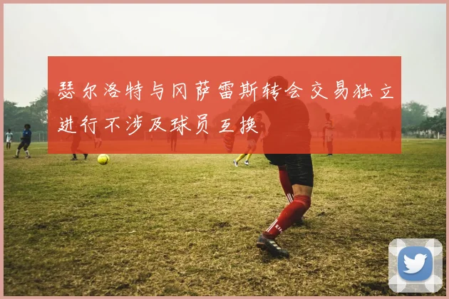 瑟尔洛特与冈萨雷斯转会交易独立进行不涉及球员互换